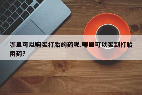 打胎药私人店哪里可以购买打胎的药呢.哪里可以买到打胎用药？