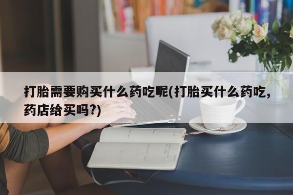 打胎药私人店打胎需要购买什么药吃呢(打胎买什么药吃,药店给买吗?)
