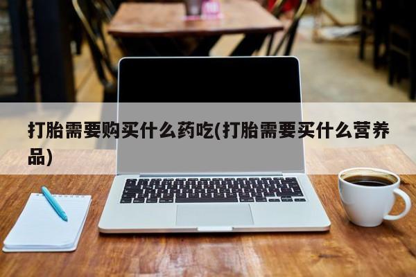 打胎药私人店打胎需要购买什么药吃(打胎需要买什么营养品)
