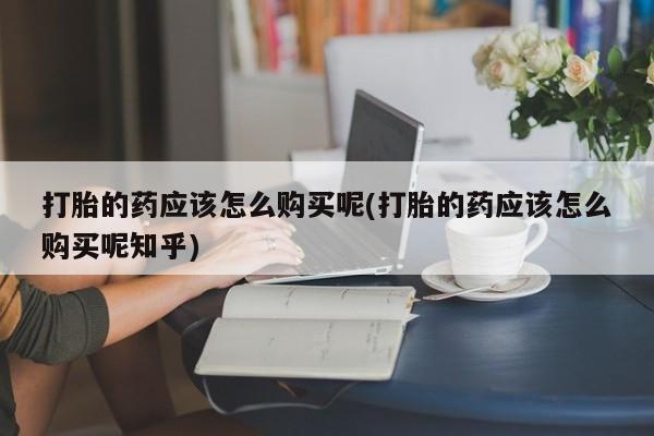 打胎药私人店打胎的药应该怎么购买呢(打胎的药应该怎么购买呢知乎)